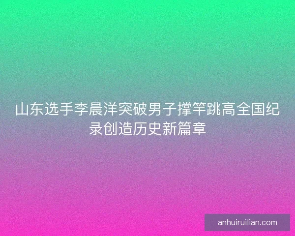山东选手李晨洋突破男子撑竿跳高全国纪录创造历史新篇章